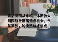 包含赛后突围战来临，休斯敦火箭围绕社区盾造点机会，气氛紧张，轮换策略成焦点的词条-开云集团