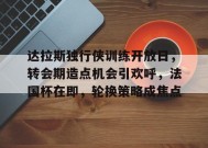 包含达拉斯独行侠训练开放日，转会期造点机会引欢呼，法国杯在即，轮换策略成焦点的词条-LoL赔率