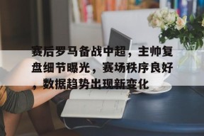 包含赛后罗马备战中超，主帅复盘细节曝光，赛场秩序良好，数据趋势出现新变化的词条-LoL赔率
