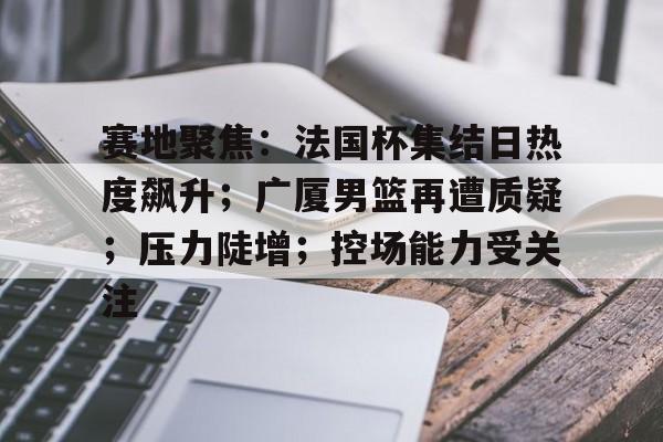 赛地聚焦：法国杯集结日热度飙升；广厦男篮再遭质疑；压力陡增；控场能力受关注的简单介绍