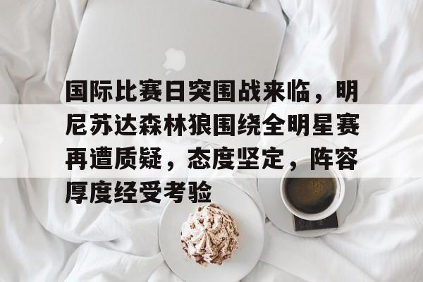 关于国际比赛日突围战来临，明尼苏达森林狼围绕全明星赛再遭质疑，态度坚定，阵容厚度经受考验的信息
